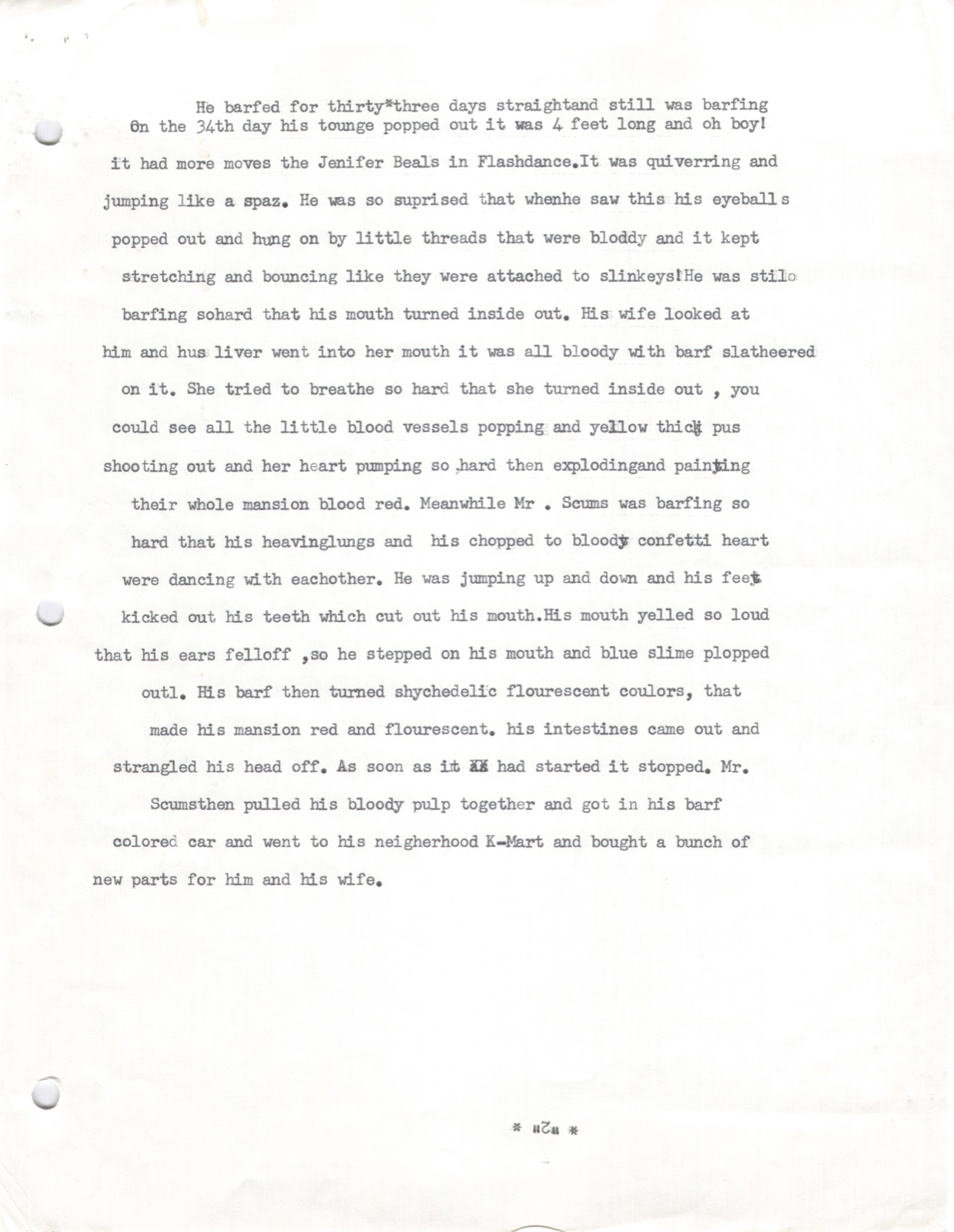 He barfed for thirty-three days straight. On the 34th day his tongue popped out — 4 feet long, quivering and jumping like a spaz. His eyeballs popped out on bloody threads bouncing like slinkies. His mouth turned inside out. His wife's liver went into her mouth all bloody with barf slathered on it. She turned inside out, blood vessels popping, her heart exploding and painting their mansion blood red. Mr. Scums' heaving lungs and confetti-chopped heart were dancing with each other. His intestines came out and strangled his head off. As soon as it had started it stopped. Mr. Scums pulled his bloody pulp together and drove to K-Mart to buy new parts.